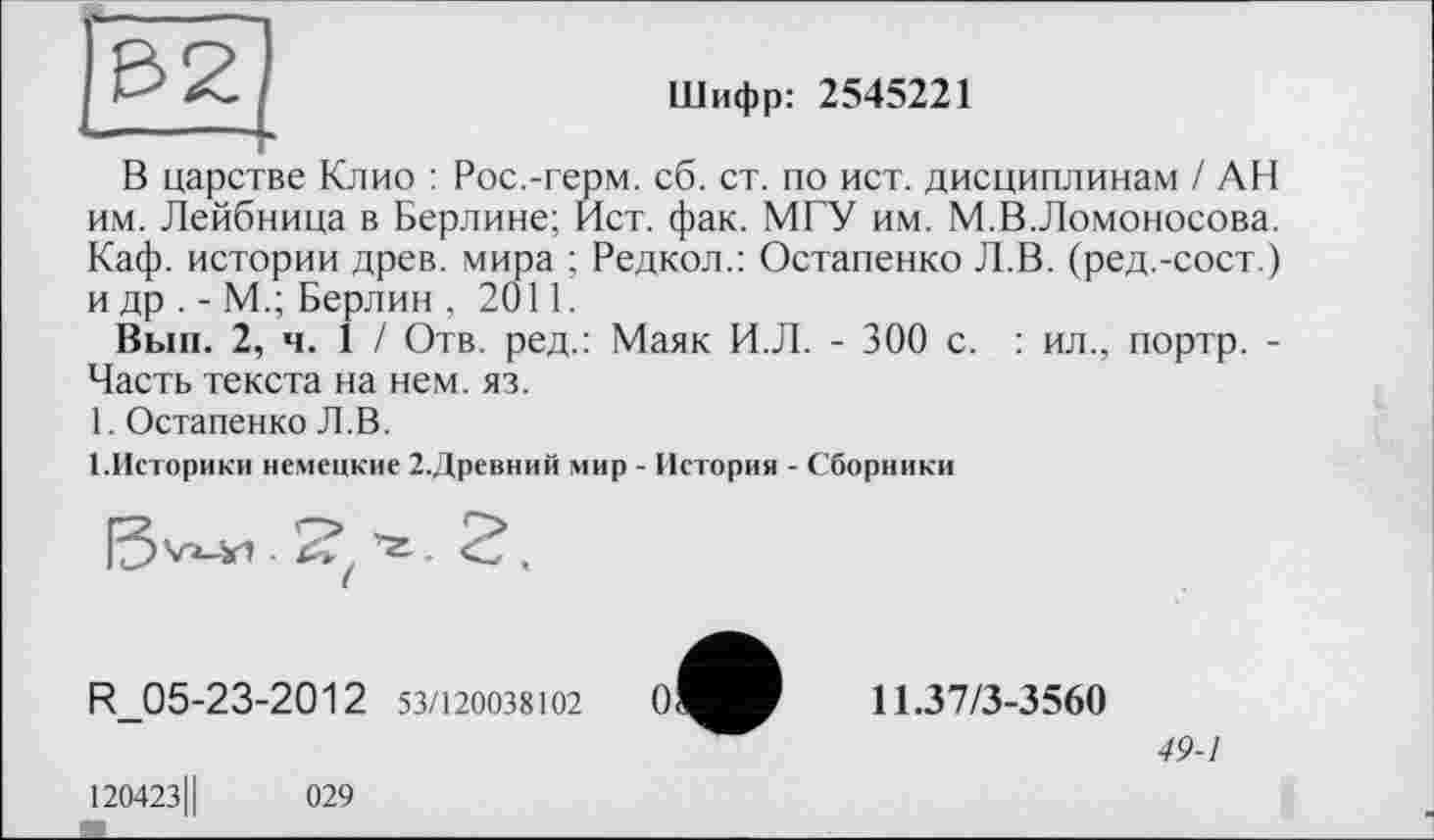 ﻿Шифр: 2545221
і h—-----.
£21
В царстве Клио : Рос.-герм. сб. ст. по ист. дисциплинам / АН им. Лейбница в Берлине; Ист. фак. МГУ им. М.В.Ломоносова. Каф. истории древ, мира ; Редкол.: Остапенко Л.В. (ред.-сост.) и др . - М.; Берлин , 2011.
Вып. 2, ч. 1 / Отв. ред.: Маяк И.Л. - 300 с. : ил., портр. -Часть текста на нем. яз.
1. Остапенко Л.В.
1.Историки немецкие 2.Древний мир - История - Сборники
Vi-Xi .
R_05-23-2012 53/120038102
12042311	029
о
11.37/3-3560
49-1